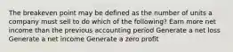 The breakeven point may be defined as the number of units a company must sell to do which of the following? Earn more net income than the previous accounting period Generate a net loss Generate a net income Generate a zero profit