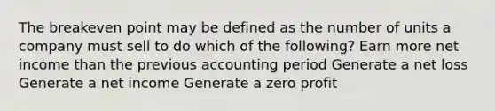 The breakeven point may be defined as the number of units a company must sell to do which of the following? Earn more net income than the previous accounting period Generate a net loss Generate a net income Generate a zero profit