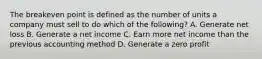 The breakeven point is defined as the number of units a company must sell to do which of the following? A. Generate net loss B. Generate a net income C. Earn more net income than the previous accounting method D. Generate a zero profit