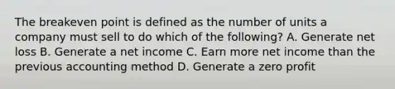 The breakeven point is defined as the number of units a company must sell to do which of the following? A. Generate net loss B. Generate a net income C. Earn more net income than the previous accounting method D. Generate a zero profit