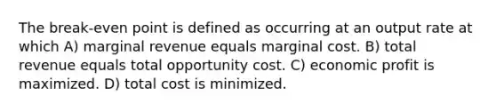 The break-even point is defined as occurring at an output rate at which A) marginal revenue equals marginal cost. B) total revenue equals total opportunity cost. C) economic profit is maximized. D) total cost is minimized.