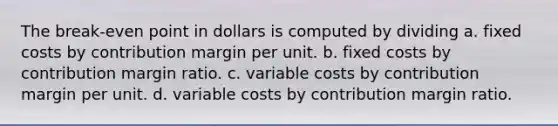 The break-even point in dollars is computed by dividing a. fixed costs by contribution margin per unit. b. fixed costs by contribution margin ratio. c. variable costs by contribution margin per unit. d. variable costs by contribution margin ratio.