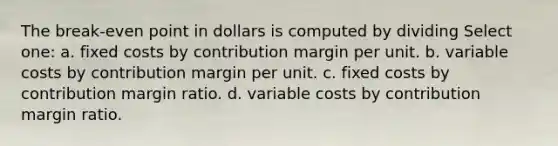 The break-even point in dollars is computed by dividing Select one: a. fixed costs by contribution margin per unit. b. variable costs by contribution margin per unit. c. fixed costs by contribution margin ratio. d. variable costs by contribution margin ratio.