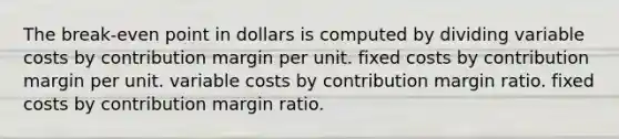 The break-even point in dollars is computed by dividing variable costs by contribution margin per unit. fixed costs by contribution margin per unit. variable costs by contribution margin ratio. fixed costs by contribution margin ratio.