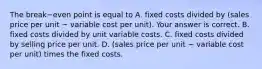 The break−even point is equal to A. fixed costs divided by​ (sales price per unit − variable cost per​ unit). Your answer is correct. B. fixed costs divided by unit variable costs. C. fixed costs divided by selling price per unit. D. ​(sales price per unit − variable cost per​ unit) times the fixed costs.