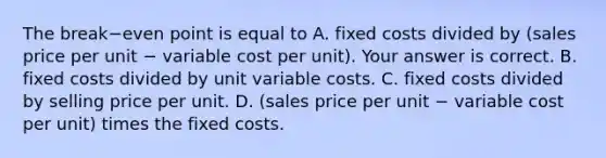 The break−even point is equal to A. fixed costs divided by​ (sales price per unit − variable cost per​ unit). Your answer is correct. B. fixed costs divided by unit variable costs. C. fixed costs divided by selling price per unit. D. ​(sales price per unit − variable cost per​ unit) times the fixed costs.