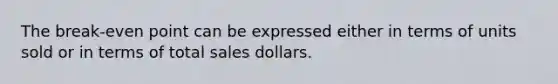 The break-even point can be expressed either in terms of units sold or in terms of total sales dollars.