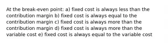 At the break-even point: a) fixed cost is always less than the contribution margin b) fixed cost is always equal to the contribution margin c) fixed cost is always more than the contribution margin d) fixed cost is always more than the variable cost e) fixed cost is always equal to the variable cost