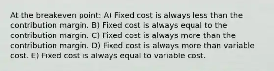 At the breakeven point: A) Fixed cost is always less than the contribution margin. B) Fixed cost is always equal to the contribution margin. C) Fixed cost is always more than the contribution margin. D) Fixed cost is always more than variable cost. E) Fixed cost is always equal to variable cost.