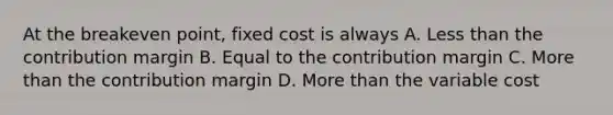 At the breakeven point, fixed cost is always A. <a href='https://www.questionai.com/knowledge/k7BtlYpAMX-less-than' class='anchor-knowledge'>less than</a> the contribution margin B. Equal to the contribution margin C. <a href='https://www.questionai.com/knowledge/keWHlEPx42-more-than' class='anchor-knowledge'>more than</a> the contribution margin D. More than the variable cost