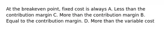 At the breakeven point, fixed cost is always A. Less than the contribution margin C. More than the contribution margin B. Equal to the contribution margin. D. More than the variable cost