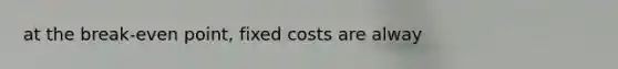 at the break-even point, fixed costs are alway