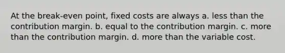 At the break-even point, fixed costs are always a. <a href='https://www.questionai.com/knowledge/k7BtlYpAMX-less-than' class='anchor-knowledge'>less than</a> the contribution margin. b. equal to the contribution margin. c. <a href='https://www.questionai.com/knowledge/keWHlEPx42-more-than' class='anchor-knowledge'>more than</a> the contribution margin. d. more than the variable cost.