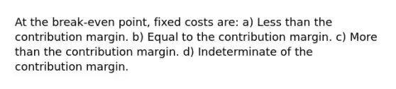 At the break-even point, fixed costs are: a) Less than the contribution margin. b) Equal to the contribution margin. c) More than the contribution margin. d) Indeterminate of the contribution margin.