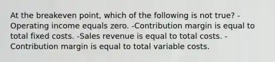 At the breakeven point, which of the following is not true? -Operating income equals zero. -Contribution margin is equal to total fixed costs. -Sales revenue is equal to total costs. -Contribution margin is equal to total variable costs.