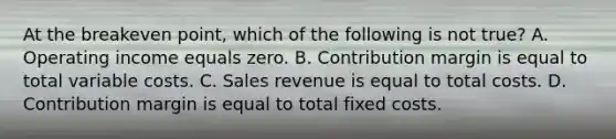 At the breakeven point, which of the following is not true? A. Operating income equals zero. B. Contribution margin is equal to total variable costs. C. Sales revenue is equal to total costs. D. Contribution margin is equal to total fixed costs.