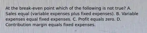 At the break-even point which of the following is not true? A. Sales equal (variable expenses plus fixed expenses). B. Variable expenses equal fixed expenses. C. Profit equals zero. D. Contribution margin equals fixed expenses.