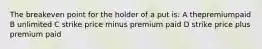 The breakeven point for the holder of a put is: A thepremiumpaid B unlimited C strike price minus premium paid D strike price plus premium paid