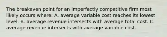 The breakeven point for an imperfectly competitive firm most likely occurs where: A. average variable cost reaches its lowest level. B. average revenue intersects with average total cost. C. average revenue intersects with average variable cost.