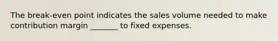 The break-even point indicates the sales volume needed to make contribution margin _______ to fixed expenses.