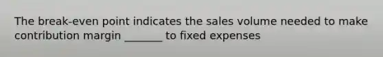 The break-even point indicates the sales volume needed to make contribution margin _______ to fixed expenses