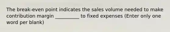 The break-even point indicates the sales volume needed to make contribution margin __________ to fixed expenses (Enter only one word per blank)