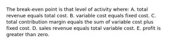 The break-even point is that level of activity where: A. total revenue equals total cost. B. variable cost equals fixed cost. C. total contribution margin equals the sum of variable cost plus fixed cost. D. sales revenue equals total variable cost. E. profit is greater than zero.