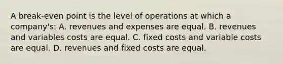 A break-even point is the level of operations at which a company's: A. revenues and expenses are equal. B. revenues and variables costs are equal. C. fixed costs and variable costs are equal. D. revenues and fixed costs are equal.