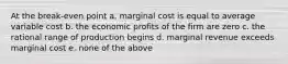 At the break-even point a. marginal cost is equal to average variable cost b. the economic profits of the firm are zero c. the rational range of production begins d. marginal revenue exceeds marginal cost e. none of the above