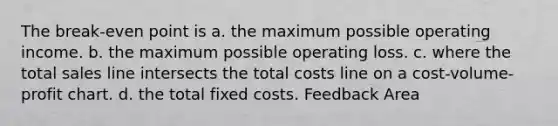 The break-even point is a. the maximum possible operating income. b. the maximum possible operating loss. c. where the total sales line intersects the total costs line on a cost-volume-profit chart. d. the total fixed costs. Feedback Area