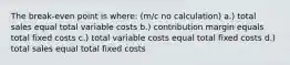 The break-even point is where: (m/c no calculation) a.) total sales equal total variable costs b.) contribution margin equals total fixed costs c.) total variable costs equal total fixed costs d.) total sales equal total fixed costs