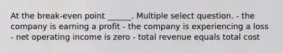 At the break-even point ______. Multiple select question. - the company is earning a profit - the company is experiencing a loss - net operating income is zero - total revenue equals total cost