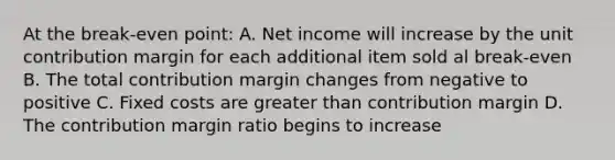 At the break-even point: A. Net income will increase by the unit contribution margin for each additional item sold al break-even B. The total contribution margin changes from negative to positive C. Fixed costs are <a href='https://www.questionai.com/knowledge/ktgHnBD4o3-greater-than' class='anchor-knowledge'>greater than</a> contribution margin D. The contribution margin ratio begins to increase