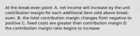 At the break-even point: A. net income will increase by the unit contribution margin for each additional item sold above break-even. B. the total contribution margin changes from negative to positive C. fixed costs are greater than contribution margin D. the contribution margin ratio begins to increase