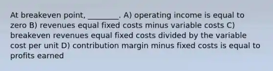 At breakeven point, ________. A) operating income is equal to zero B) revenues equal fixed costs minus variable costs C) breakeven revenues equal fixed costs divided by the variable cost per unit D) contribution margin minus fixed costs is equal to profits earned