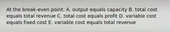 At the break-even point: A. output equals capacity B. total cost equals total revenue C. total cost equals profit D. variable cost equals fixed cost E. variable cost equals total revenue