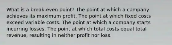 What is a break-even point? The point at which a company achieves its maximum profit. The point at which fixed costs exceed variable costs. The point at which a company starts incurring losses. The point at which total costs equal total revenue, resulting in neither profit nor loss.