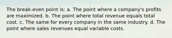 The break-even point is: a. The point where a company's profits are maximized. b. The point where total revenue equals total cost. c. The same for every company in the same industry. d. The point where sales revenues equal variable costs.