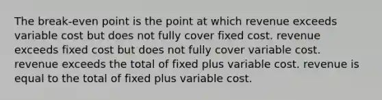 The break-even point is the point at which revenue exceeds variable cost but does not fully cover fixed cost. revenue exceeds fixed cost but does not fully cover variable cost. revenue exceeds the total of fixed plus variable cost. revenue is equal to the total of fixed plus variable cost.