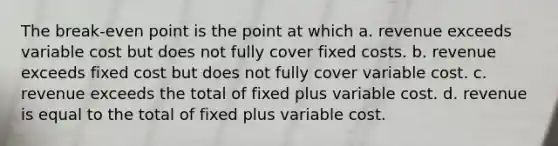 The break-even point is the point at which a. revenue exceeds variable cost but does not fully cover fixed costs. b. revenue exceeds fixed cost but does not fully cover variable cost. c. revenue exceeds the total of fixed plus variable cost. d. revenue is equal to the total of fixed plus variable cost.