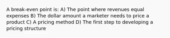 A break-even point is: A) The point where revenues equal expenses B) The dollar amount a marketer needs to price a product C) A pricing method D) The first step to developing a pricing structure