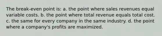 The break-even point is: a. the point where sales revenues equal variable costs. b. the point where total revenue equals total cost. c. the same for every company in the same industry. d. the point where a company's profits are maximized.