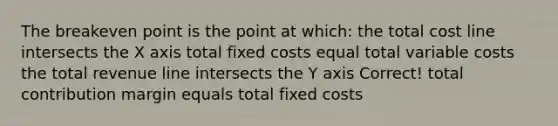 The breakeven point is the point at which: the total cost line intersects the X axis total fixed costs equal total variable costs the total revenue line intersects the Y axis Correct! total contribution margin equals total fixed costs