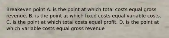 Breakeven point A. is the point at which total costs equal gross revenue. B. is the point at which fixed costs equal variable costs. C. is the point at which total costs equal profit. D. is the point at which variable costs equal gross revenue