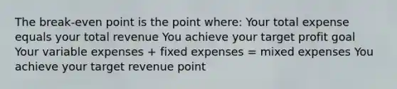 The break-even point is the point where: Your total expense equals your total revenue You achieve your target profit goal Your variable expenses + fixed expenses = mixed expenses You achieve your target revenue point