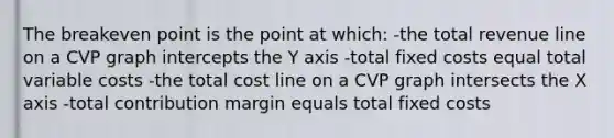 The breakeven point is the point at which: -the total revenue line on a CVP graph intercepts the Y axis -total fixed costs equal total variable costs -the total cost line on a CVP graph intersects the X axis -total contribution margin equals total fixed costs