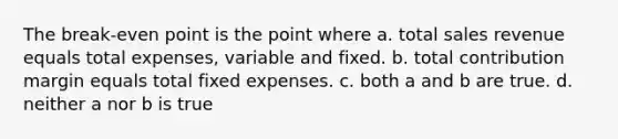 The break-even point is the point where a. total sales revenue equals total expenses, variable and fixed. b. total contribution margin equals total fixed expenses. c. both a and b are true. d. neither a nor b is true