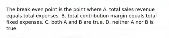 The break-even point is the point where A. total sales revenue equals total expenses. B. total contribution margin equals total fixed expenses. C. both A and B are true. D. neither A nor B is true.