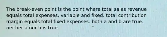 The break-even point is the point where total sales revenue equals total expenses, variable and fixed. total contribution margin equals total fixed expenses. both a and b are true. neither a nor b is true.