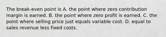 The break-even point is A. the point where zero contribution margin is earned. B. the point where zero profit is earned. C. the point where selling price just equals variable cost. D. equal to sales revenue less fixed costs.